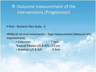  Outcome measurement of the
intervensions (Progression)
 Pain - Numeric Pain Scale - 4
ROM of cervical movements – Tape measurement (Measure the
improvement)
• Extension - 7.5cm
•Lateral Flexion L/S & R/S - 3.5 cm
• Rotation L/S & R/S - 5.5cm
 