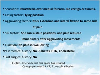  Sensation: Parasthesia over medial forearm, No vertigo or tinnitis,
 Easing factors: lying position
 Aggravating factors: Neck Extension and lateral flexion to same side
of pain
 SIN factors: She can sustain positions, and pain reduced
immediately after aggravating movements
 Function: No pain in swallowing
Past medical history: No Diabetes, HTN, Cholesterol
Past surgical history: No
X - Ray – Intervertebral Disk space has reduced.
Osteophytes over C5, C7, T1 vertebral bodies
 