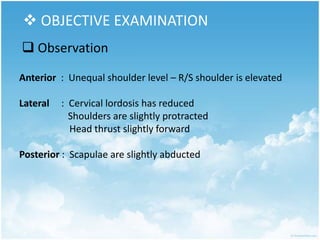  OBJECTIVE EXAMINATION
 Observation
Anterior : Unequal shoulder level – R/S shoulder is elevated
Lateral : Cervical lordosis has reduced
Shoulders are slightly protracted
Head thrust slightly forward
Posterior : Scapulae are slightly abducted
 