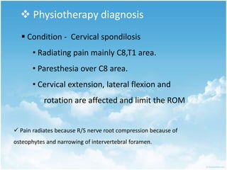  Physiotherapy diagnosis
 Condition - Cervical spondilosis
• Radiating pain mainly C8,T1 area.
• Paresthesia over C8 area.
• Cervical extension, lateral flexion and
rotation are affected and limit the ROM
 Pain radiates because R/S nerve root compression because of
osteophytes and narrowing of intervertebral foramen.
 