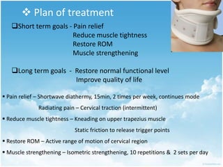  Plan of treatment
Short term goals - Pain relief
Reduce muscle tightness
Restore ROM
Muscle strengthening
Long term goals - Restore normal functional level
Improve quality of life
 Pain relief – Shortwave diathermy, 15min, 2 times per week, continues mode
Radiating pain – Cervical traction (intermittent)
 Reduce muscle tightness – Kneading on upper trapezius muscle
Static friction to release trigger points
 Restore ROM – Active range of motion of cervical region
 Muscle strengthening – Isometric strengthening, 10 repetitions & 2 sets per day
 