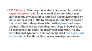 • F.M.S 6 years old female presented to rapareen hospital with
upper abdominal pain for one week duration, which was
started gradually radiated to umbilical region aggravated by
stress and relieved a little by taking rest, sometimes awaken
the patient from sleep. Associated with nausea and some
dizziness, there was no vomiting, no change in bowel habit,
no change in stool color, no abdominal distension, no any
constitutional sympoms. This patient has had many previous
similar attacks like this with so many investigations done.
 