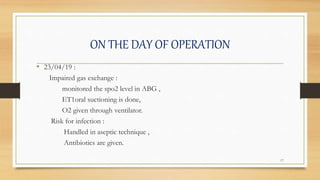 ON THE DAY OF OPERATION
• 23/04/19 :
Impaired gas exchange :
monitored the spo2 level in ABG ,
ET1oral suctioning is done,
O2 given through ventilator.
Risk for infection :
Handled in aseptic technique ,
Antibiotics are given.
17
 