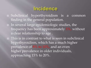  Subclinical hyperthyroidism is a common
finding in the general population.
 In several large epidemiologic studies, the
frequency has been approximately 1%, without
a clear relationship to age .
 This is in contrast to what is seen in subclinical
hypothyroidism, which has a much higher
prevalence of 8% to 10%, and an even
higher prevalence in older individuals,
approaching 15% to 20%.
 