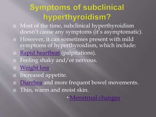  Most of the time, subclinical hyperthyroidism
doesn’t cause any symptoms (it’s asymptomatic).
 However, it can sometimes present with mild
symptoms of hyperthyroidism, which include:
 Rapid heartbeat (palpitations).
 Feeling shaky and/or nervous.
 Weight loss.
 Increased appetite.
 Diarrhea and more frequent bowel movements.
 Thin, warm and moist skin.
 Menstrual changes.
 