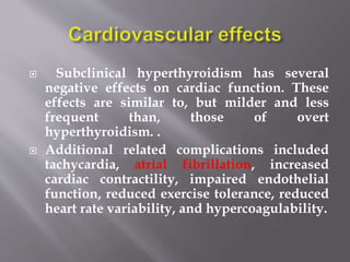  Subclinical hyperthyroidism has several
negative effects on cardiac function. These
effects are similar to, but milder and less
frequent than, those of overt
hyperthyroidism. .
 Additional related complications included
tachycardia, atrial fibrillation, increased
cardiac contractility, impaired endothelial
function, reduced exercise tolerance, reduced
heart rate variability, and hypercoagulability.
 