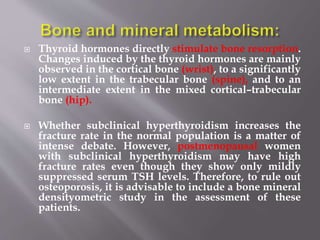  Thyroid hormones directly stimulate bone resorption.
Changes induced by the thyroid hormones are mainly
observed in the cortical bone (wrist), to a significantly
low extent in the trabecular bone (spine), and to an
intermediate extent in the mixed cortical–trabecular
bone (hip).
 Whether subclinical hyperthyroidism increases the
fracture rate in the normal population is a matter of
intense debate. However, postmenopausal women
with subclinical hyperthyroidism may have high
fracture rates even though they show only mildly
suppressed serum TSH levels. Therefore, to rule out
osteoporosis, it is advisable to include a bone mineral
densityometric study in the assessment of these
patients.
 