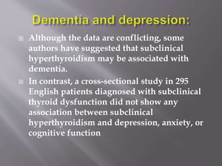  Although the data are conflicting, some
authors have suggested that subclinical
hyperthyroidism may be associated with
dementia.
 In contrast, a cross-sectional study in 295
English patients diagnosed with subclinical
thyroid dysfunction did not show any
association between subclinical
hyperthyroidism and depression, anxiety, or
cognitive function
 
