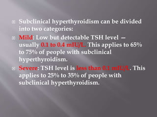  Subclinical hyperthyroidism can be divided
into two categories:
 Mild: Low but detectable TSH level —
usually 0.1 to 0.4 mIU/L. This applies to 65%
to 75% of people with subclinical
hyperthyroidism.
 Severe: TSH level is less than 0.1 mIU/L. This
applies to 25% to 35% of people with
subclinical hyperthyroidism.
 
