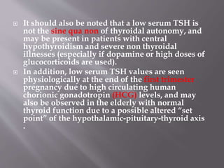  It should also be noted that a low serum TSH is
not the sine qua non of thyroidal autonomy, and
may be present in patients with central
hypothyroidism and severe non thyroidal
illnesses (especially if dopamine or high doses of
glucocorticoids are used).
 In addition, low serum TSH values are seen
physiologically at the end of the first trimester
pregnancy due to high circulating human
chorionic gonadotropin (HCG) levels, and may
also be observed in the elderly with normal
thyroid function due to a possible altered “set
point” of the hypothalamic-pituitary-thyroid axis
.
 