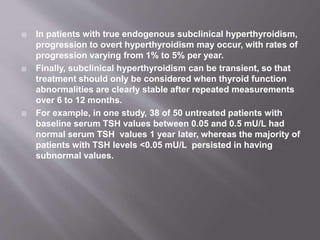  In patients with true endogenous subclinical hyperthyroidism,
progression to overt hyperthyroidism may occur, with rates of
progression varying from 1% to 5% per year.
 Finally, subclinical hyperthyroidism can be transient, so that
treatment should only be considered when thyroid function
abnormalities are clearly stable after repeated measurements
over 6 to 12 months.
 For example, in one study, 38 of 50 untreated patients with
baseline serum TSH values between 0.05 and 0.5 mU/L had
normal serum TSH values 1 year later, whereas the majority of
patients with TSH levels <0.05 mU/L persisted in having
subnormal values.
 