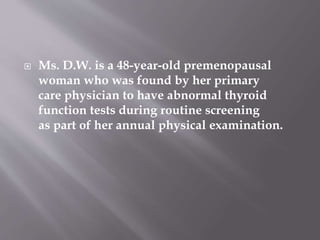  Ms. D.W. is a 48-year-old premenopausal
woman who was found by her primary
care physician to have abnormal thyroid
function tests during routine screening
as part of her annual physical examination.
 