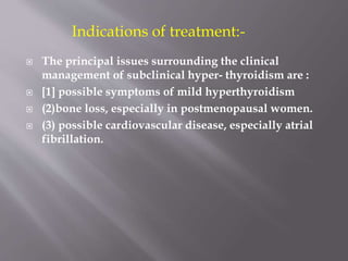  The principal issues surrounding the clinical
management of subclinical hyper- thyroidism are :
 [1] possible symptoms of mild hyperthyroidism
 (2)bone loss, especially in postmenopausal women.
 (3) possible cardiovascular disease, especially atrial
fibrillation.
Indications of treatment:-
 