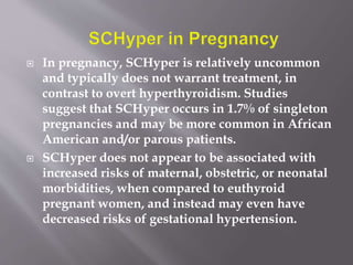  In pregnancy, SCHyper is relatively uncommon
and typically does not warrant treatment, in
contrast to overt hyperthyroidism. Studies
suggest that SCHyper occurs in 1.7% of singleton
pregnancies and may be more common in African
American and/or parous patients.
 SCHyper does not appear to be associated with
increased risks of maternal, obstetric, or neonatal
morbidities, when compared to euthyroid
pregnant women, and instead may even have
decreased risks of gestational hypertension.
 