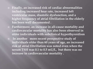  Finally, an increased risk of cardiac abnormalities
including increased hear rate, increased left
ventricular mass, diastolic dysfunction, and a
higher frequency of atrial fibrillation in the elderly
has been well documented .
 Furthermore, an increase in all-cause mortality and
cardiovascular mortality has also been observed in
older individuals with subclinical hyperthyroidism
 In another more recent prospective study of
individuals older than 60 years of age, an increased
risk of atrial fibrillation was noted even when the
serum TSH was 0.1 to 0.5 mU/L, but there was no
increase in cardiovascular mortality .
 
