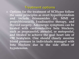  Options for the treatment of SCHyper follow
the same principles as overt hyperthyroidism
and include thionamides (ie, MMI or
propylthiouracil), I-radioactive therapy, and
thyroid surgery. Adrenergic symptoms can be
treated with cardioselective beta blockers,
such as propranolol, atenolol, or metoprolol,
and titrated to achieve the goal heart rate of
<90 beats/min. One should closely monitor
blood pressure in individuals managed with
beta blockers due to the side effect of
hypotension.
 