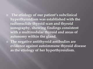  The etiology of our patient’s subclinical
hyperthyroidism was established with the
radionuclide thyroid scan and thyroid
sonography, showing findings consistent
with a multinodular thyroid and areas of
autonomy within the gland.
 The negative antithyroid antibodies are
evidence against autoimmune thyroid disease
as the etiology of her hyperthyroidism.
 