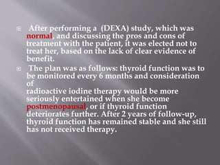  After performing a (DEXA) study, which was
normal, and discussing the pros and cons of
treatment with the patient, it was elected not to
treat her, based on the lack of clear evidence of
benefit.
 The plan was as follows: thyroid function was to
be monitored every 6 months and consideration
of
radioactive iodine therapy would be more
seriously entertained when she become
postmenopausal, or if thyroid function
deteriorates further. After 2 years of follow-up,
thyroid function has remained stable and she still
has not received therapy.
 