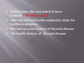  At that time, she was noted to have
a serum TSH of 0.17 mU/L.
 She was referred to the endocrine clinic for
further evaluation.
 She had no prior history of thyroid disease
 No family history of thyroid disease.
 