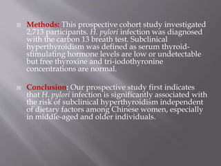  Methods: This prospective cohort study investigated
2,713 participants. H. pylori infection was diagnosed
with the carbon 13 breath test. Subclinical
hyperthyroidism was defined as serum thyroid-
stimulating hormone levels are low or undetectable
but free thyroxine and tri-iodothyronine
concentrations are normal.
 Conclusion: Our prospective study first indicates
that H. pylori infection is significantly associated with
the risk of subclinical hyperthyroidism independent
of dietary factors among Chinese women, especially
in middle-aged and older individuals.
 