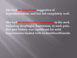 She had no symptoms suggestive of
hyperthyroidism, and has felt completely well.
She had no compressive symptoms in the neck
including dysphagia, hoarseness, or neck pain.
Her past history was significant for mild
hypertension treated with hydrochlorothiazide.
 