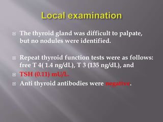  The thyroid gland was difficult to palpate,
but no nodules were identified.
 Repeat thyroid function tests were as follows:
free T 4( 1.4 ng/dL), T 3 (135 ng/dL), and
 TSH (0.11) mU/L.
 Anti thyroid antibodies were negative.
 