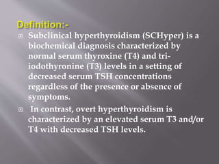  Subclinical hyperthyroidism (SCHyper) is a
biochemical diagnosis characterized by
normal serum thyroxine (T4) and tri-
iodothyronine (T3) levels in a setting of
decreased serum TSH concentrations
regardless of the presence or absence of
symptoms.
 In contrast, overt hyperthyroidism is
characterized by an elevated serum T3 and/or
T4 with decreased TSH levels.
 