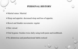 PERSONAL HISTORY
Marital status: Married
Sleep and appetite: decreased sleep and loss of appetite.
Bowel and bladder movements: regular
Diet: mixed
Oral hygiene: brushes twice daily using tooth paste and toothbrush.
No deleterious and parafunctional habits noticed
 