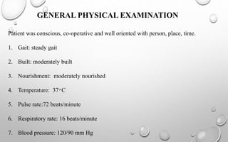 GENERAL PHYSICAL EXAMINATION
Patient was conscious, co-operative and well oriented with person, place, time.
1. Gait: steady gait
2. Built: moderately built
3. Nourishment: moderately nourished
4. Temperature: 37 ͦ C
5. Pulse rate:72 beats/minute
6. Respiratory rate: 16 beats/minute
7. Blood pressure: 120/90 mm Hg
 