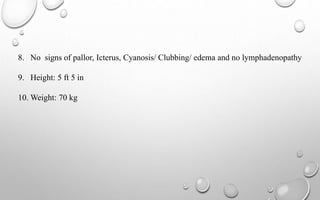 8. No signs of pallor, Icterus, Cyanosis/ Clubbing/ edema and no lymphadenopathy
9. Height: 5 ft 5 in
10. Weight: 70 kg
 