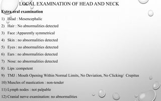 LOCAL EXAMINATION OF HEAD AND NECK
Extra oral examination
1) Head : Mesencephalic
2) Hair : No abnormalities detected
3) Face :Apparently symmetrical
4) Skin : no abnormalities detected
5) Eyes : no abnormalities detected
6) Ears : no abnormalities detected
7) Nose: no abnormalities detected
8) Lips :competent
9) TMJ : Mouth Opening Within Normal Limits, No Deviation, No Clicking/ Crepitus
10) Muscles of mastication : non-tender
11) Lymph nodes : not palpable
12) Cranial nerve examination: no abnormalities
 
