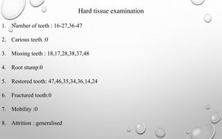 Hard tissue examination
1. Number of teeth : 16-27,36-47
2. Carious teeth :0
3. Missing teeth : 18,17,28,38,37,48
4. Root stump:0
5. Restored tooth: 47,46,35,34,36,14,24
6. Fractured tooth:0
7. Mobility :0
8. Attrition : generalised
 