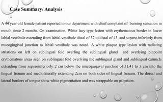 Case Summary/ Analysis
A 44 year old female patient reported to our department with chief complaint of burning sensation in
mouth since 2 months. On examination, White lacy type lesion with erythematous border in lower
labial vestibule extending from labial vestibule distal of 32 to distal of 43 and supero-inferiorly from
mucogingival junction to labial vestibule was noted. A white plaque type lesion with radiating
striations on left on sublingual fold overling the sublingual gland and overlying pinpoint
erythematous areas seen on sublingual fold overlying the sublingual gland and sublingual caruncle
extending from superoinferiorly 2 cm below the mucogingival junction of 31,41 to 3 cm into the
lingual frenum and mediolaterally extending 2cm on both sides of lingual frenum. The dorsal and
lateral borders of tongue show white pigmentation and was scrappable on palpation.
 