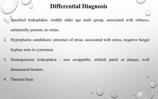 Differential Diagnosis
1. Speckled leukoplakia: middle older age male group, associated with tobacco,
unilaterally present, no striae.
2. Hyperplastic candidiasis: presence of striae, associated with stress, negative fungal
hyphae seen in cytosmear.
3. Homogeneous leukoplakia : non scrappable, whitish patch or plaque, well
demarcated borders.
4. Thermal burn
 