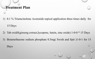 Treatment Plan
1) 0.1 % Triamcinolone Acetonide topical application three times daily for
15 Days
2) Tab oxidil(ginseng extract,lycopene, lutein, zinc oxide) 1-0-0 * 15 Days
3) Betamethasone sodium phosphate 0.5mg( Swish and Spit )1-0-1 for 15
Days
 