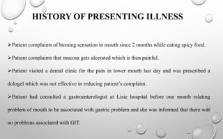 HISTORY OF PRESENTING ILLNESS
Patient complaints of burning sensation in mouth since 2 months while eating spicy food.
Patient complaints that mucosa gets ulcerated which is then painful.
Patient visited a dental clinic for the pain in lower mouth last day and was prescribed a
dologel which was not effective in reducing patient’s complaint.
Patient had consulted a gastroenterologist at Lisie hospital before one month relating
problem of mouth to be associated with gastric problem and she was informed that there was
no problems associated with GIT.
 