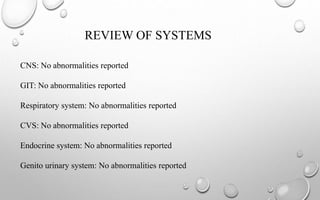 REVIEW OF SYSTEMS
CNS: No abnormalities reported
GIT: No abnormalities reported
Respiratory system: No abnormalities reported
CVS: No abnormalities reported
Endocrine system: No abnormalities reported
Genito urinary system: No abnormalities reported
 