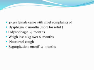  47 yrs female came with chief complaints of
Dysphagia 6 months(more for solid )
Odynophagia 4 months
Weigh loss 2 kg over 6 months
Nocturnal cough
Regurgitation on/off 4 months