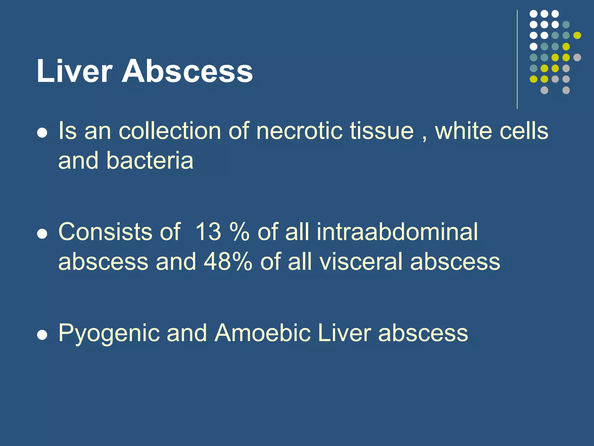 Liver Abscess
 Is an collection of necrotic tissue , white cells
and bacteria
 Consists of 13 % of all intraabdominal
abscess and 48% of all visceral abscess
 Pyogenic and Amoebic Liver abscess
 