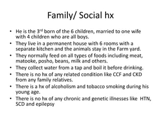 Family/ Social hx
• He is the 3rd born of the 6 children, married to one wife
with 4 children who are all boys.
• They live in a permanent house with 6 rooms with a
separate kitchen and the animals stay in the Farm yard.
• They normally feed on all types of foods including meat,
matooke, posho, beans, milk and others.
• They collect water from a tap and boil it before drinking.
• There is no hx of any related condition like CCF and CKD
from any family relatives.
• There is a hx of alcoholism and tobacco smoking during his
young age.
• There is no hx of any chronic and genetic illnesses like HTN,
SCD and epilepsy
 