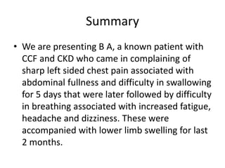 Summary
• We are presenting B A, a known patient with
CCF and CKD who came in complaining of
sharp left sided chest pain associated with
abdominal fullness and difficulty in swallowing
for 5 days that were later followed by difficulty
in breathing associated with increased fatigue,
headache and dizziness. These were
accompanied with lower limb swelling for last
2 months.
 