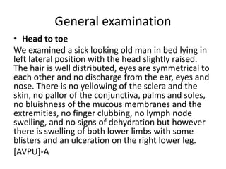General examination
• Head to toe
We examined a sick looking old man in bed lying in
left lateral position with the head slightly raised.
The hair is well distributed, eyes are symmetrical to
each other and no discharge from the ear, eyes and
nose. There is no yellowing of the sclera and the
skin, no pallor of the conjunctiva, palms and soles,
no bluishness of the mucous membranes and the
extremities, no finger clubbing, no lymph node
swelling, and no signs of dehydration but however
there is swelling of both lower limbs with some
blisters and an ulceration on the right lower leg.
[AVPU]-A
 