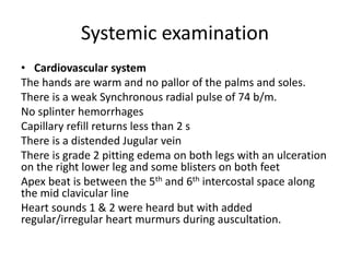 Systemic examination
• Cardiovascular system
The hands are warm and no pallor of the palms and soles.
There is a weak Synchronous radial pulse of 74 b/m.
No splinter hemorrhages
Capillary refill returns less than 2 s
There is a distended Jugular vein
There is grade 2 pitting edema on both legs with an ulceration
on the right lower leg and some blisters on both feet
Apex beat is between the 5th and 6th intercostal space along
the mid clavicular line
Heart sounds 1 & 2 were heard but with added
regular/irregular heart murmurs during auscultation.
 