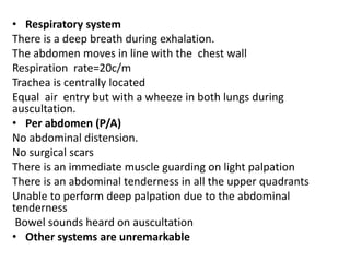 • Respiratory system
There is a deep breath during exhalation.
The abdomen moves in line with the chest wall
Respiration rate=20c/m
Trachea is centrally located
Equal air entry but with a wheeze in both lungs during
auscultation.
• Per abdomen (P/A)
No abdominal distension.
No surgical scars
There is an immediate muscle guarding on light palpation
There is an abdominal tenderness in all the upper quadrants
Unable to perform deep palpation due to the abdominal
tenderness
Bowel sounds heard on auscultation
• Other systems are unremarkable
 