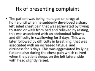 Hx of presenting complaint
• The patient was being managed on drugs at
home until when he suddenly developed a sharp
left sided chest pain that was agreviated by trying
to stand or walk from bed and relieved by resting,
this was associated with an abdominal fullness
and difficulty in swallowing for 5 days. This was
later followed by difficulty in breathing that was
associated with an increased fatigue and
dizziness for 3 days. This was aggreviated by lying
flat and also during the chest pain which relived
when the patient sleeps on the left lateral side
with head slightly raised.
 