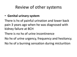 Review of other systems
• Genital urinary system
There is hx of painful urination and lower back
pain 3 years ago when he was diagnosed with
kidney failure at BCH
There is no hx of urine incontinence
No hx of urine urgency, frequency and hesitancy.
No hx of a burning sensation during micturition
 