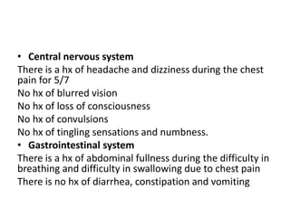 • Central nervous system
There is a hx of headache and dizziness during the chest
pain for 5/7
No hx of blurred vision
No hx of loss of consciousness
No hx of convulsions
No hx of tingling sensations and numbness.
• Gastrointestinal system
There is a hx of abdominal fullness during the difficulty in
breathing and difficulty in swallowing due to chest pain
There is no hx of diarrhea, constipation and vomiting
 