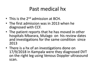Past medical hx
• This is the 2nd admission at BCH.
• The first admission was in 2013 when he
diagnosed with CCF.
• The patient reports that he has moved in other
hospitals Mbarara, Mulago on his review dates
and investigations for the same condition since
2013
• There is a hx of an investigations done on
17/9/2018 in Kampala were they diagnosed DVT
on the right leg using Venous Doppler ultrasound
scan.
 