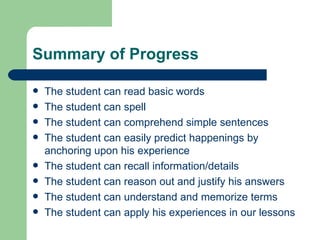 Summary of Progress

   The student can read basic words
   The student can spell
   The student can comprehend simple sentences
   The student can easily predict happenings by
    anchoring upon his experience
   The student can recall information/details
   The student can reason out and justify his answers
   The student can understand and memorize terms
   The student can apply his experiences in our lessons
 