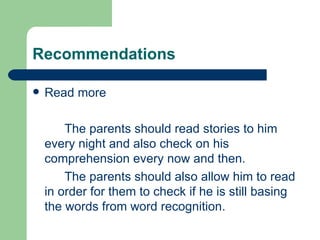 Recommendations

   Read more

        The parents should read stories to him
    every night and also check on his
    comprehension every now and then.
        The parents should also allow him to read
    in order for them to check if he is still basing
    the words from word recognition.
 